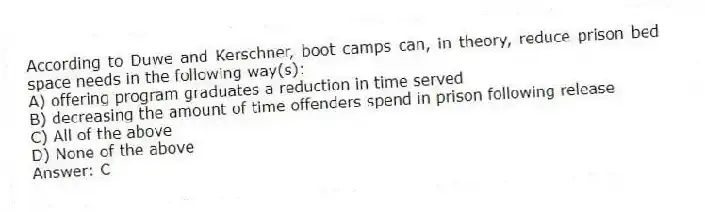 According to Duwe and Kerschner, boot camps can, in theory, reduce prison bed space needs in the following way(s):
A) offering program graduates a reduction in time served
B) decreasing the amount of time offenders spend in prison following release
C) All of the above
D) None of the above
Answer: C