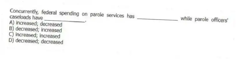 Concurrently, federal spending on parole services has _______________ while parole officers' caseloads have _______________.
A) increased; decreased
B) decreased; increased
C) increased; increased
D) decreased; decreased