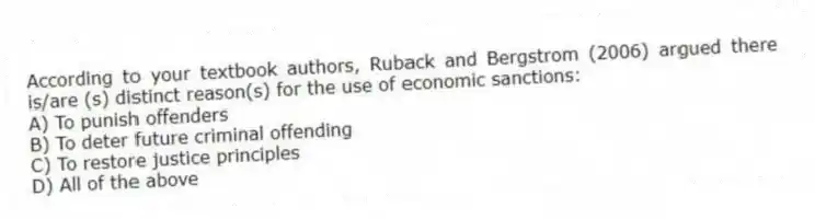According to your textbook authors, Ruback and Bergstrom (2006) argued there is/are (s) distinct reason(s) for the use of economic sanctions:
A) To punish offenders
B) To deter future criminal offending
C) To restore justice principles
D) All of the above