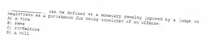 _______________ can be defined as a monetary penalty imposed by a judge or magistrate as a punishment for being convicted of an offense.
A) A fine
B) Fees
C) Forfeiture
D) A bill