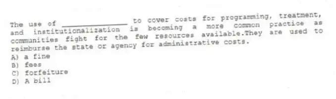 The use of _______________ to cover costs for programming, treatment, and institutionalization is becoming a more common practice as communities fight for the few resources available.They are used to reimburse the state or agency for administrative costs.
A) a fine
B) fees
C) forfeiture
D) A bill