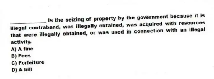 _______________ is the seizing of property by the government because it is illegal contraband, was illegally obtained, was acquired with resources that were illegally obtained, or was used in connection with an illegal activity.
A) A fine
B) Fees
C) Forfeiture
D) A bill