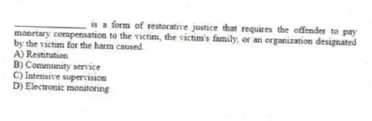 _______________ is a form of restorative justice that requires the offender to pay monetary compensation to the victim, the victim's family, or an organization designated by the victim for the harm caused.
A) Restitution
B) Community service
C) Intensive supervision
D) Electronic monitoring