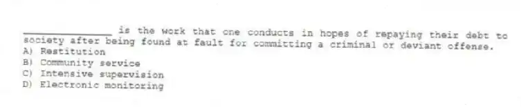_______________ is the work that one conducts in hopes of repaying their debt to society after being found at fault for committing a criminal or deviant offense.
A) Restitution
B) Community service
C) Intensive supervision
D) Electronic monitoring