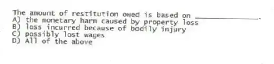 The amount of restitution owed is based on _______________.
A) the monetary harm caused by property loss
B) loss incurred because of bodily injury
C) possibly lost wages
D) All of the above
