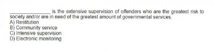 _______________ is the extensive supervision of offenders who are the greatest risk to society and/or are in need of the greatest amount of governmental services.
A) Restitution
B) Community service
C) Intensive supervision
D) Electronic monitoring