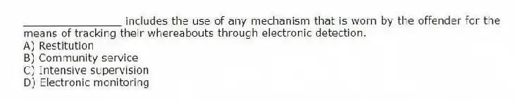 _______________ includes the use of any mechanism that is worn by the offender for the means of tracking their whereabouts through electronic detection.
A) Restitution
B) Community service
C) Intensive supervision
D) Electronic monitoring