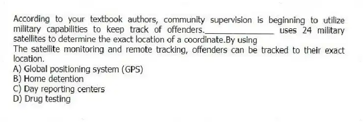 According to your textbook authors, community supervision is beginning to utilize military capabilities to keep track of offenders._______________ uses 24 military satellites to determine the exact location of a coordinate.By using
The satellite monitoring and remote tracking, offenders can be tracked to their exact location.
A) Global positioning system (GPS)
B) Home detention
C) Day reporting centers
D) Drug testing