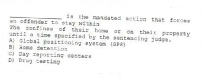_______________ is the mandated action that forces an offender to stay within
The confines of their home or on their property until a time specified by the sentencing judge.
A) Global positioning system (GPS)
B) Home detention
C) Day reporting centers
D) Drug testing