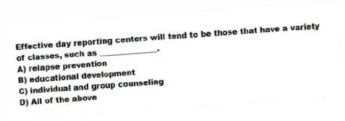 Effective day reporting centers will tend to be those that have a variety of classes, such as _______________.
A) relapse prevention
B) educational development
C) individual and group counseling
D) All of the above
