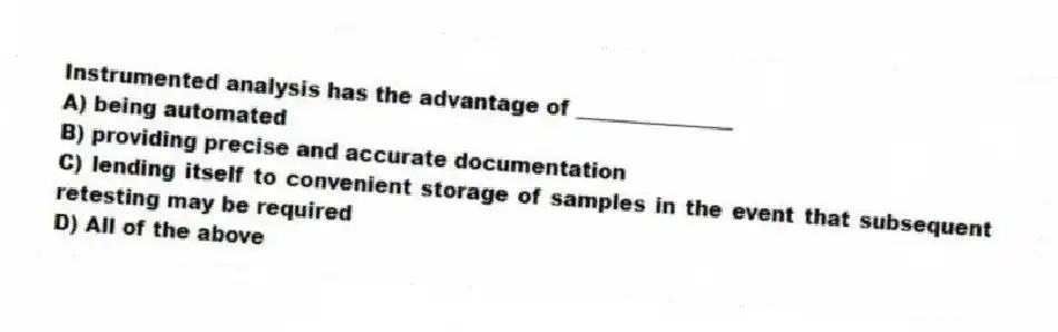 Instrumented analysis has the advantage of _______________
A) being automated
B) providing precise and accurate documentation
C) lending itself to convenient storage of samples in the event that subsequent retesting may be required
D) All of the above