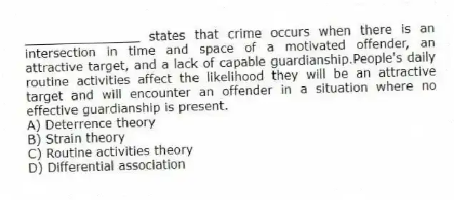 _______________ states that crime occurs when there is an intersection in time and space of a motivated offender, an attractive target, and a lack of capable guardianship.People's daily routine activities affect the likelihood they will be an attractive target and will encounter an offender in a situation where no effective guardianship is present.
A) Deterrence theory
B) Strain theory
C) Routine activities theory
D) Differential association