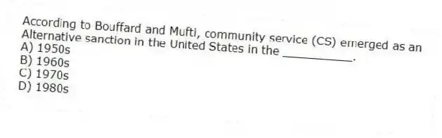 According to Bouffard and Mufti, community service (CS) emerged as an
Alternative sanction in the United States in the __________.
A) 1950s
B) 1960s
C) 1970s
D) 1980s