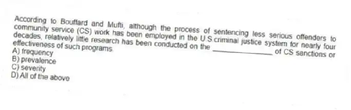 According to Bouffard and Mufti, although the process of sentencing less serious offenders to community service (CS) work has been employed in the U.S.criminal justice system for nearly four decades, relatively little research has been conducted on the _______________ of CS sanctions or effectiveness of such programs.
A) frequency
B) prevalence
C) severity
D) All of the above