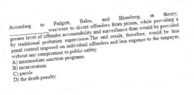 According to Padgett, Bales, and Blomberg, in theory, _______________was/were to divert offenders from prison, while providing a greater level of offender accountability and surveillance than would be provided by traditional probation supervision.The end result, therefore, would be less penal control imposed on individual offenders and less expense to the taxpayer, without any compromise to public safety.
A) intermediate sanction programs
B) incarceration
C) parole
D) the death penalty