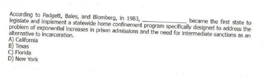 According to Padgett, Bales, and Blomberg, in 1983, _______________ became the first state to legislate and implement a statewide home confinement program specifically designed to address the problem of exponential increases in prison admissions and the need for intermediate sanctions as an alternative to incarceration.
A) California
B) Texas
C) Florida
D) New York