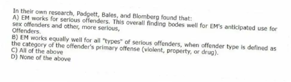 In their own research, Padgett, Bales, and Blomberg found that:
A) EM works for serious offenders. This overall finding bodes well for EM's anticipated use for sex offenders and other, more serious,
Offenders.
B) EM works equally well for all "types" of serious offenders, when offender type is defined as the category of the offender's primary offense (violent, property, or drug).
C) All of the above
D) None of the above