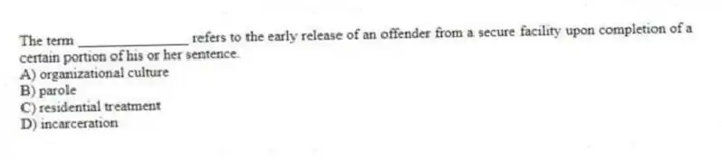The term _______________ refers to the early release of an offender from a secure facility upon completion of a certain portion of his or her sentence.
A) organizational culture
B) parole
C) residential treatment
D) incarceration