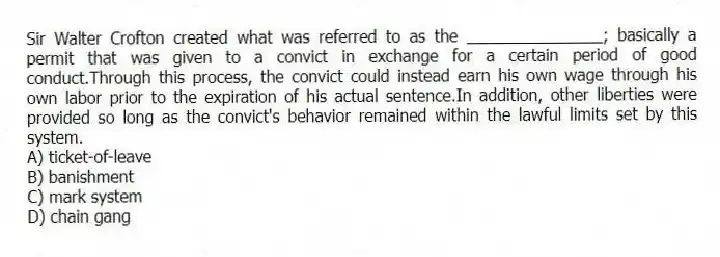 Sir Walter Crofton created what was referred to as the _______________; basically a permit that was given to a convict in exchange for a certain period of good conduct.Through this process, the convict could instead earn his own wage through his own labor prior to the expiration of his actual sentence.In addition, other liberties were provided so long as the convict's behavior remained within the lawful limits set by this system.
A) ticket-of-leave
B) banishment
C) mark system
D) chain gang