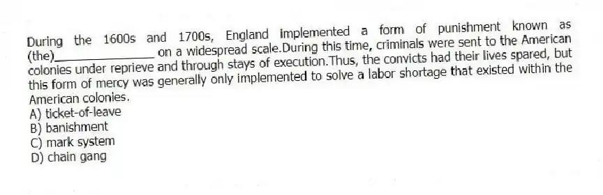 During the 1600s and 1700s, England implemented a form of punishment known as (the)_______________ on a widespread scale.During this time, criminals were sent to the American colonies under reprieve and through stays of execution.Thus, the convicts had their lives spared, but this form of mercy was generally only implemented to solve a labor shortage that existed within the American colonies.
A) ticket-of-leave
B) banishment
C) mark system
D) chain gang