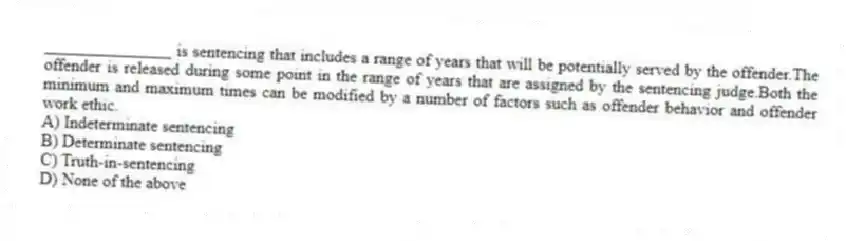 _______________ is sentencing that includes a range of years that will be potentially served by the offender.The offender is released during some point in the range of years that are assigned by the sentencing judge.Both the minimum and maximum times can be modified by a number of factors such as offender behavior and offender work ethic.
A) Indeterminate sentencing
B) Determinate sentencing
C) Truth-in-sentencing
D) None of the above