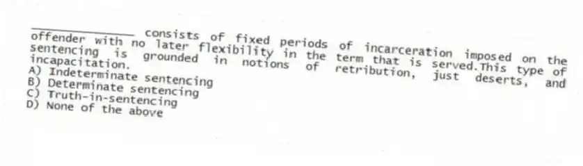 _______________ consists of fixed periods of incarceration imposed on the offender with no later flexibility in the term that is served.This type of sentencing is grounded in notions of retribution, just deserts, and incapacitation.
A) Indeterminate sentencing
B) Determinate sentencing
C) Truth-in-sentencing
D) None of the above