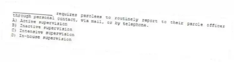 _______________ requires parolees to routinely report to their parole officer through personal contact, via mail, or by telephone.
A) Active supervision
B) Inactive supervision
C) Intensive supervision
D) In-house supervision