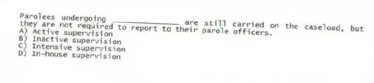 Parolees undergoing _______________ are still carried on the caseload, but they are not required to report to their parole officers.
A) Active supervision
B) Inactive supervision
C) Intensive supervision
D) In-house supervision
