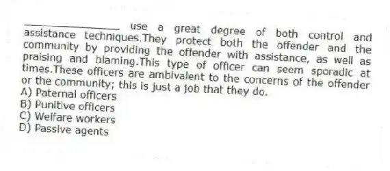 _______________ use a great degree of both control and assistance techniques.They protect both the offender and the community by providing the offender with assistance, as well as praising and blaming.This type of officer can seem sporadic at times.These officers are ambivalent to the concerns of the offender or the community; this is just a job that they do.
A) Paternal officers
B) Punitive officers
C) Welfare workers
D) Passive agents