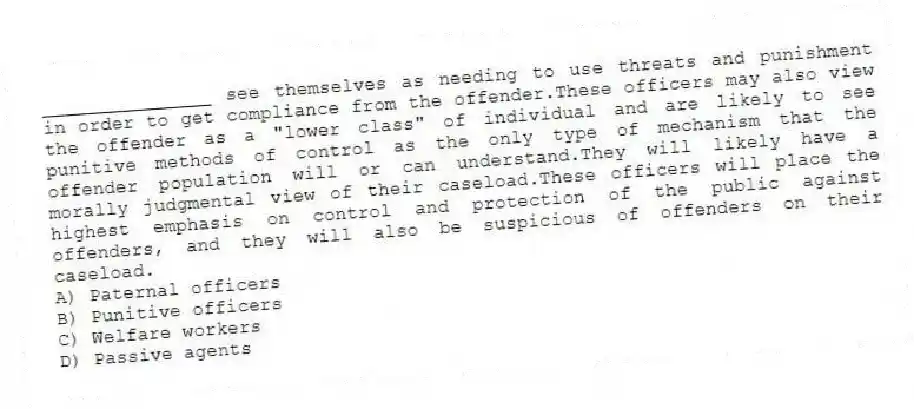 _______________ see themselves as needing to use threats and punishment in order to get compliance from the offender.These officers may also view the offender as a "lower class" of individual and are likely to see punitive methods of control as the only type of mechanism that the offender population will or can understand.They will likely have a morally judgmental view of their caseload.These officers will place the highest emphasis on control and protection of the public against offenders, and they will also be suspicious of offenders on their caseload.
A) Paternal officers
B) Punitive officers
C) Welfare workers
D) Passive agents