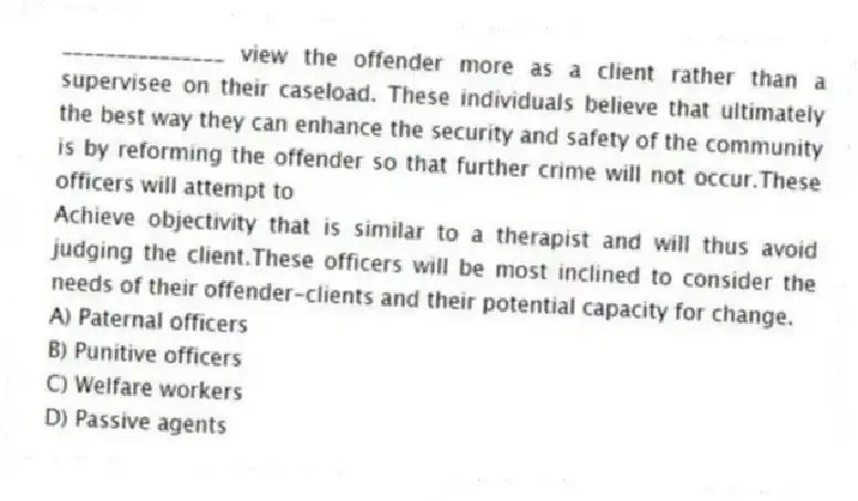 _______________ view the offender more as a client rather than a supervisee on their caseload. These individuals believe that ultimately the best way they can enhance the security and safety of the community is by reforming the offender so that further crime will not occur.These officers will attempt to
Achieve objectivity that is similar to a therapist and will thus avoid judging the client.These officers will be most inclined to consider the needs of their offender-clients and their potential capacity for change.
A) Paternal officers
B) Punitive officers
C) Welfare workers
D) Passive agents