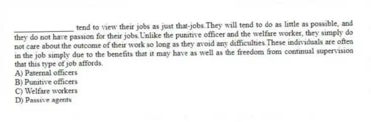 _______________ tend to view their jobs as just that-jobs.They will tend to do as little as possible, and they do not have passion for their jobs.Unlike the punitive officer and the welfare worker, they simply do not care about the outcome of their work so long as they avoid any difficulties.These individuals are often in the job simply due to the benefits that it may have as well as the freedom from continual supervision that this type of job affords.
A) Paternal officers
B) Punitive officers
C) Welfare workers
D) Passive agents