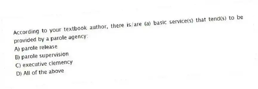 According to your textbook author, there is/are (a) basic service(s) that tend(s) to be provided by a parole agency:
A) parole release
B) parole supervision
C) executive clemency
D) All of the above