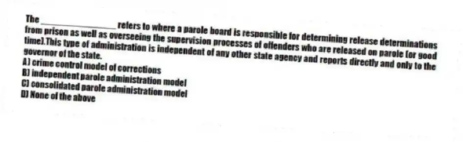 The _______________ refers to where a parole board is responsible for determining release determinations from prison as well as overseeing the supervision processes of offenders who are released on parole (or good time).This type of administration is independent of any other state agency and reports directly and only to the governor of the state.
A) crime control model of corrections
B) independent parole administration model
C) consolidated parole administration model
D) None of the above