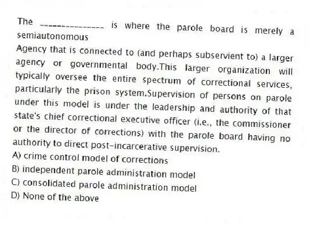 The _______________ is where the parole board is merely a semiautonomous
Agency that is connected to (and perhaps subservient to) a larger agency or governmental body.This larger organization will typically oversee the entire spectrum of correctional services, particularly the prison system.Supervision of persons on parole under this model is under the leadership and authority of that state's chief correctional executive officer (i.e., the commissioner or the director of corrections) with the parole board having no authority to direct post-incarcerative supervision.
A) crime control model of corrections
B) independent parole administration model
C) consolidated parole administration model
D) None of the above