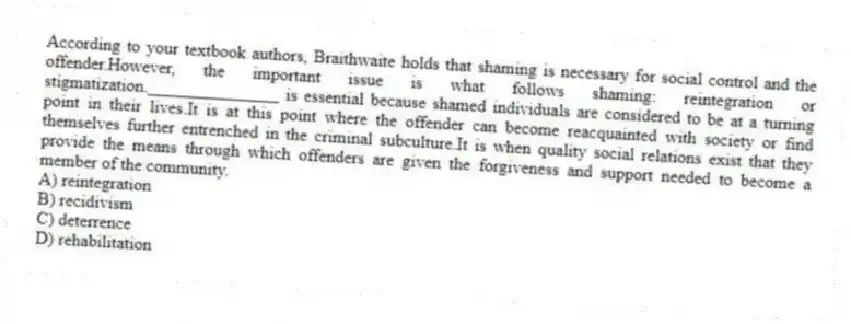 According to your textbook authors, Braithwaite holds that shaming is necessary for social control and the offender.However, the important issue is what follows shaming: reintegration or stigmatization._______________ is essential because shamed individuals are considered to be at a turning point in their lives.It is at this point where the offender can become reacquainted with society or find themselves further entrenched in the criminal subculture.It is when quality social relations exist that they provide the means through which offenders are given the forgiveness and support needed to become a member of the community.
A) reintegration
B) recidivism
C) deterrence
D) rehabilitation