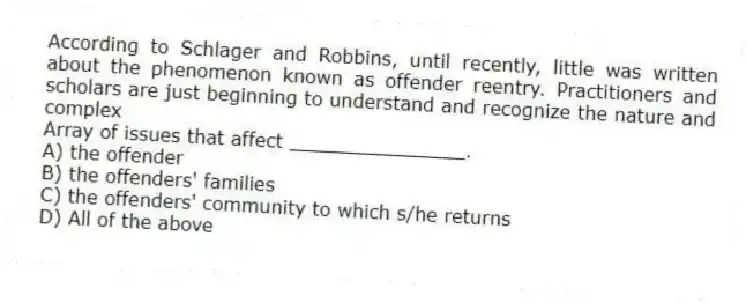 According to Schlager and Robbins, until recently, little was written about the phenomenon known as offender reentry. Practitioners and scholars are just beginning to understand and recognize the nature and complex
Array of issues that affect _______________.
A) the offender
B) the offenders' families
C) the offenders' community to which s/he returns
D) All of the above