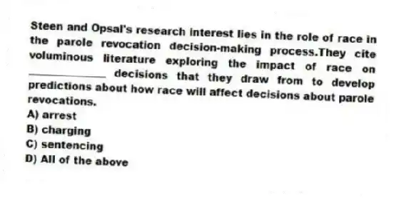 Steen and Opsal's research interest lies in the role of race in the parole revocation decision-making process.They cite voluminous literature exploring the impact of race on _______________ decisions that they draw from to develop predictions about how race will affect decisions about parole revocations.
A) arrest
B) charging
C) sentencing
D) All of the above