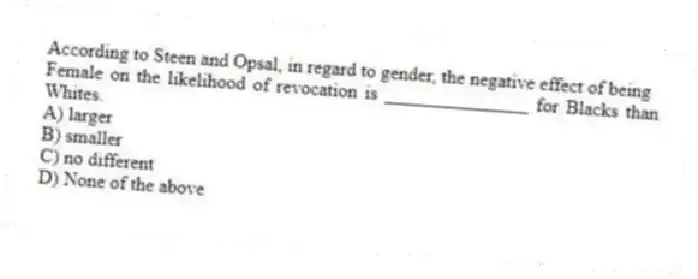 According to Steen and Opsal, in regard to gender, the negative effect of being
Female on the likelihood of revocation is _______________ for Blacks than Whites.
A) larger
B) smaller
C) no different
D) None of the above