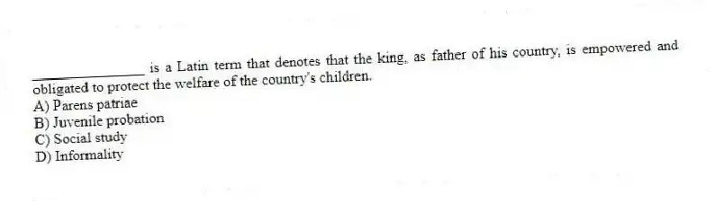 _______________ is a Latin term that denotes that the king, as father of his country, is empowered and obligated to protect the welfare of the country's children.
A) Parens patriae
B) Juvenile probation
C) Social study
D) Informality