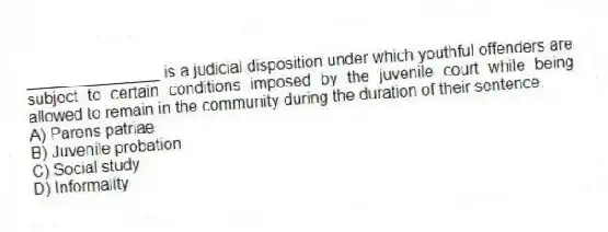 _______________ is a judicial disposition under which youthful offenders are subject to certain conditions imposed by the juvenile court while being allowed to remain in the community during the duration of their sentence.
A) Parens patriae
B) Juvenile probation
C) Social study
D) Informality