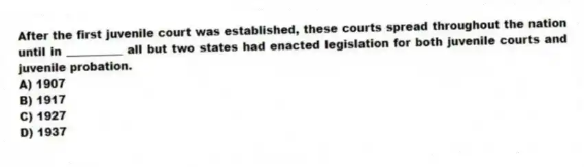 After the first juvenile court was established, these courts spread throughout the nation until in __________ all but two states had enacted legislation for both juvenile courts and juvenile probation.
A) 1907
B) 1917
C) 1927
D) 1937