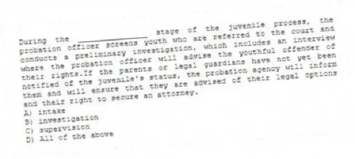 During the _______________ stage of the juvenile process, the probation officer screens youth who are referred to the court and conducts a preliminary investigation, which includes an interview where the probation officer will advise the youthful offender of their rights.If the parents or legal guardians have not yet been notified of the juvenile's status, the probation agency will inform them and will ensure that they are advised of their legal options and their right to secure an attorney.
A) intake
B) investigation
C) supervision
D) All of the above