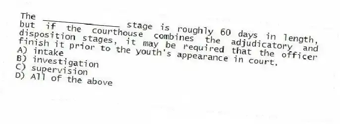 The _______________ stage is roughly 60 days in length, but if the courthouse combines the adjudicatory and disposition stages, it may be required that the officer finish it prior to the youth's appearance in court.
A) intake
B) investigation
C) supervision
D) All of the above