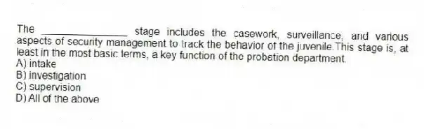 The _______________ stage includes the casework, surveillance, and various aspects of security management to track the behavior of the juvenile.This stage is, at least in the most basic terms, a key function of the probation department.
A) intake
B) investigation
C) supervision
D) All of the above