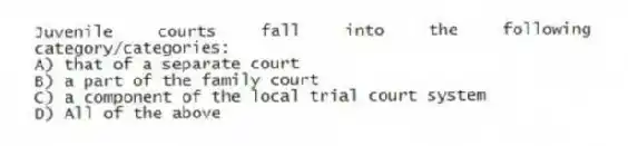 Juvenile courts fall into the following category/categories:
A) that of a separate court
B) a part of the family court
C) a component of the local trial court system
D) All of the above