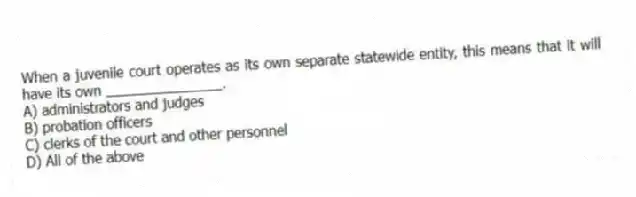 When a juvenile court operates as its own separate statewide entity, this means that it will have its own _______________.
A) administrators and judges
B) probation officers
C) clerks of the court and other personnel
D) All of the above