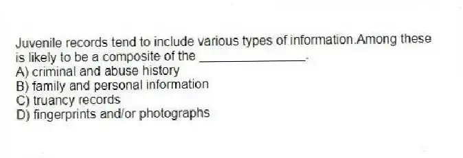 Juvenile records tend to include various types of information.Among these is likely to be a composite of the _______________.
A) criminal and abuse history
B) family and personal information
C) truancy records
D) fingerprints and/or photographs