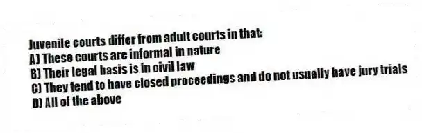 Juvenile courts differ from adult courts in that:
A) These courts are informal in nature
B) Their legal basis is in civil law
C) They tend to have closed proceedings and do not usually have jury trials
D) All of the above