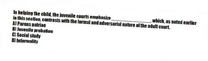 In helping the child, the juvenile courts emphasize _______________, which, as noted earlier in this section, contrasts with the formal and adversarial nature of the adult court.
A) Parens patriae
B) Juvenile probation
C) Social study
D) Informality